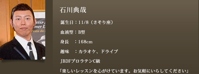 石川典哉 誕生日：11/8（さそり座）血液型：B型 身長：168cm 趣味：カラオケ、ドライブ JBDFプロラテンC級「楽しいレッスンを心がけています。お気軽にいらしてください」